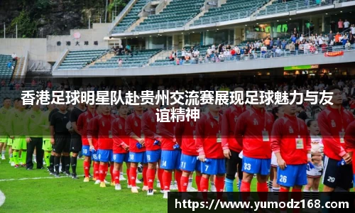 香港足球明星队赴贵州交流赛展现足球魅力与友谊精神