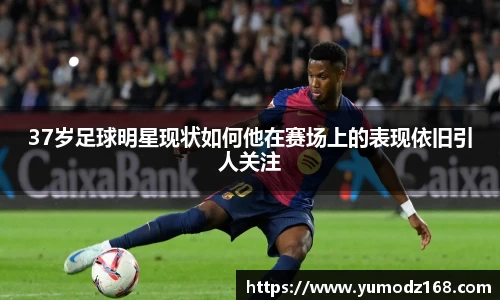 37岁足球明星现状如何他在赛场上的表现依旧引人关注